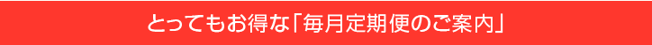 とってもお得な「毎月定期便のご案内」