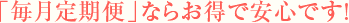 「毎月定期便」ならお得で安心です!